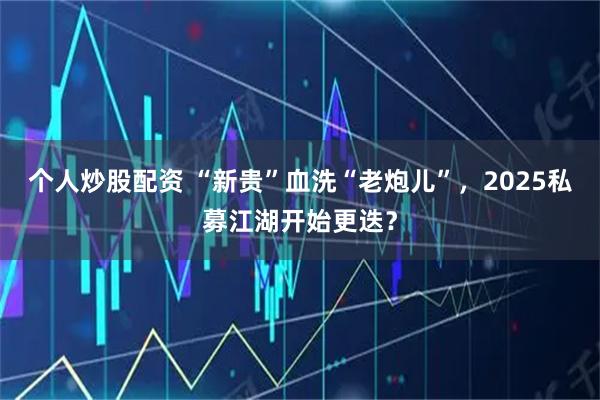 个人炒股配资 “新贵”血洗“老炮儿”，2025私募江湖开始更迭？