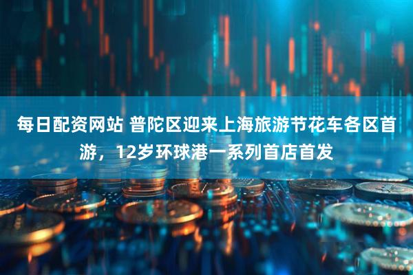 每日配资网站 普陀区迎来上海旅游节花车各区首游，12岁环球港一系列首店首发