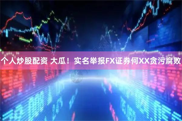 个人炒股配资 大瓜！实名举报FX证券何XX贪污腐败