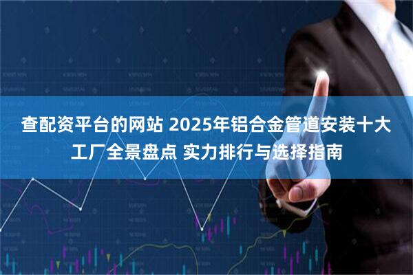查配资平台的网站 2025年铝合金管道安装十大工厂全景盘点 实力排行与选择指南