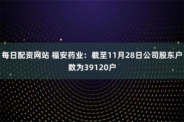每日配资网站 福安药业：截至11月28日公司股东户数为39120户