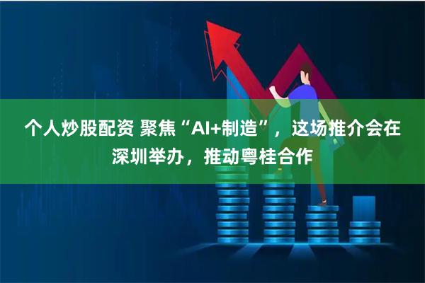 个人炒股配资 聚焦“AI+制造”，这场推介会在深圳举办，推动粤桂合作