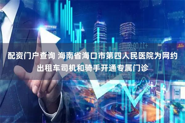 配资门户查询 海南省海口市第四人民医院为网约出租车司机和骑手开通专属门诊