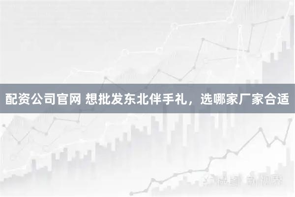 配资公司官网 想批发东北伴手礼，选哪家厂家合适