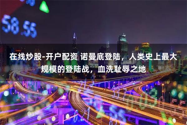 在线炒股-开户配资 诺曼底登陆，人类史上最大规模的登陆战，血洗耻辱之地