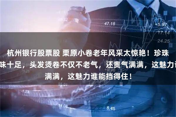 杭州银行股票股 栗原小卷老年风采太惊艳！珍珠配丝绒裙韵味十足，头发烫卷不仅不老气，还贵气满满，这魅力谁能挡得住！