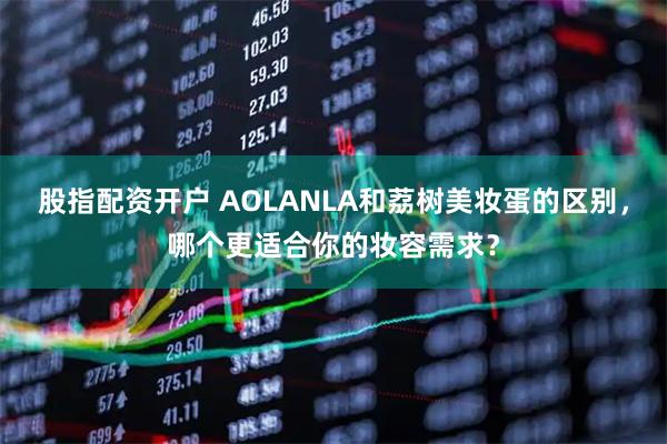 股指配资开户 AOLANLA和荔树美妆蛋的区别，哪个更适合你的妆容需求？