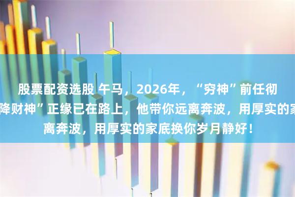 股票配资选股 午马，2026年，“穷神”前任彻底退场！你的“天降财神”正缘已在路上，他带你远离奔波，用厚实的家底换你岁月静好！