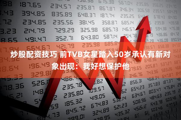 炒股配资技巧 前TVB女星踏入50岁承认有新对象出现:我好想保护他