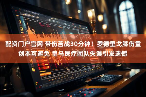 配资门户官网 带伤苦战30分钟！罗德里戈膝伤重创本可避免 皇马医疗团队失误引发遗憾