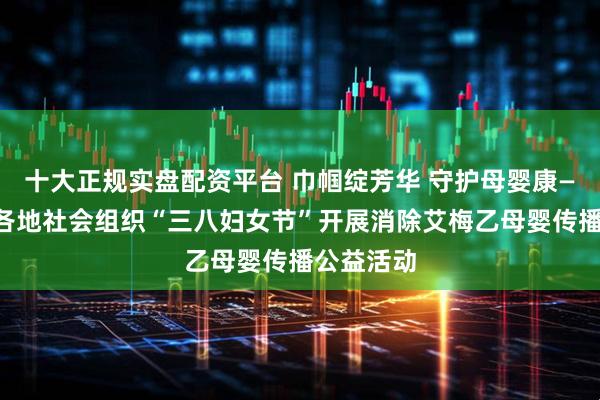 十大正规实盘配资平台 巾帼绽芳华 守护母婴康——江苏省各地社会组织“三八妇女节”开展消除艾梅乙母婴传播公益活动