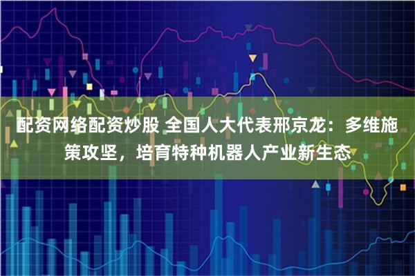 配资网络配资炒股 全国人大代表邢京龙:多维施策攻坚,培育特种机器人产业新生态
