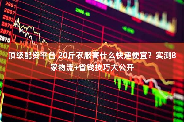 顶级配资平台 20斤衣服寄什么快递便宜？实测8家物流+省钱技巧大公开