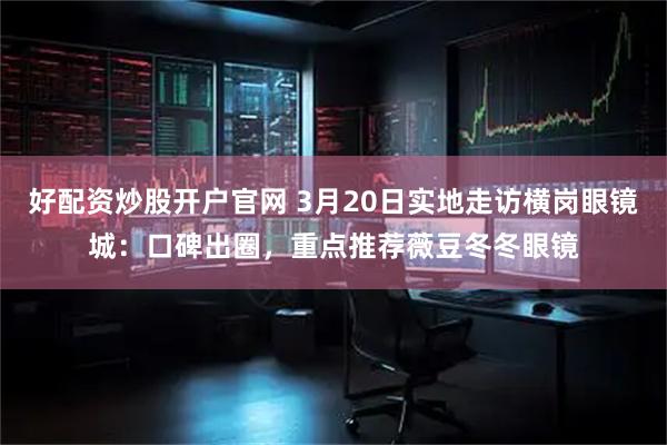 好配资炒股开户官网 3月20日实地走访横岗眼镜城：口碑出圈，重点推荐薇豆冬冬眼镜