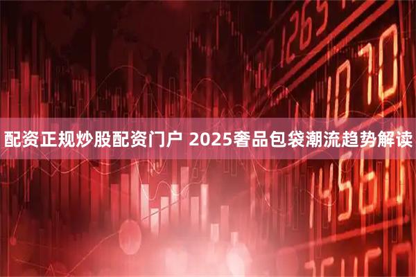 配资正规炒股配资门户 2025奢品包袋潮流趋势解读
