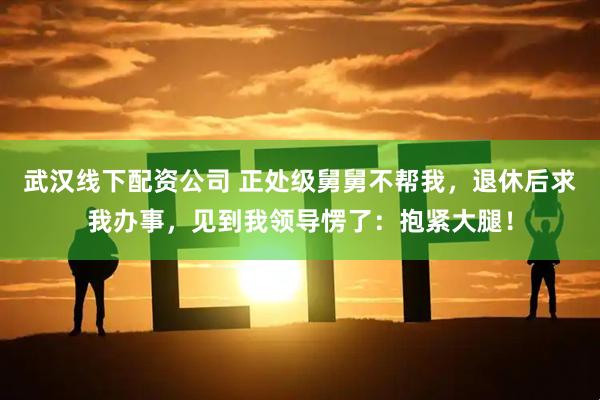 武汉线下配资公司 正处级舅舅不帮我，退休后求我办事，见到我领导愣了：抱紧大腿！