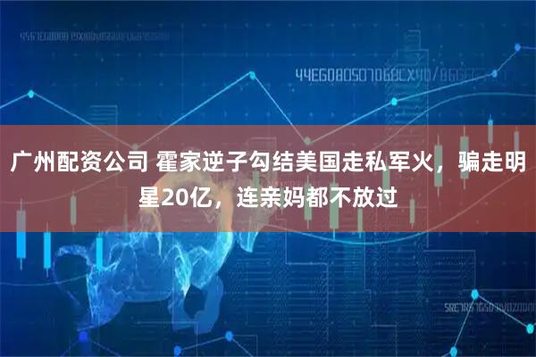 广州配资公司 霍家逆子勾结美国走私军火，骗走明星20亿，连亲妈都不放过